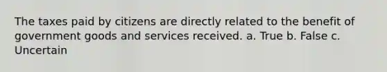 The taxes paid by citizens are directly related to the benefit of government goods and services received. a. True b. False c. Uncertain