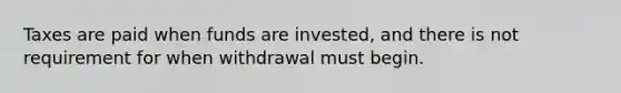 Taxes are paid when funds are invested, and there is not requirement for when withdrawal must begin.