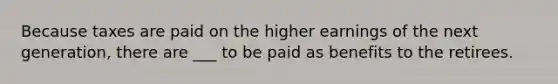 Because taxes are paid on the higher earnings of the next generation, there are ___ to be paid as benefits to the retirees.