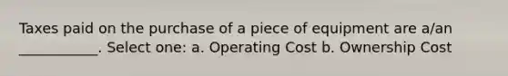 Taxes paid on the purchase of a piece of equipment are a/an ___________. Select one: a. Operating Cost b. Ownership Cost