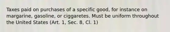 Taxes paid on purchases of a specific good, for instance on margarine, gasoline, or ciggaretes. Must be uniform throughout the United States (Art. 1, Sec. 8, Cl. 1)