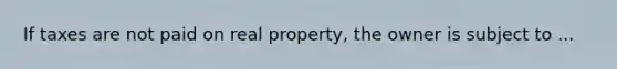 If taxes are not paid on real property, the owner is subject to ...