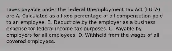 Taxes payable under the Federal Unemployment Tax Act (FUTA) are A. Calculated as a fixed percentage of all compensation paid to an employee. B. Deductible by the employer as a business expense for federal income tax purposes. C. Payable by employers for all employees. D. Withheld from the wages of all covered employees.