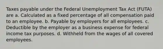 Taxes payable under the Federal Unemployment Tax Act (FUTA) are a. Calculated as a fixed percentage of all compensation paid to an employee. b. Payable by employers for all employees. c. Deductible by the employer as a business expense for federal income tax purposes. d. Withheld from the wages of all covered employees.