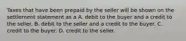 Taxes that have been prepaid by the seller will be shown on the settlement statement as a A. debit to the buyer and a credit to the seller. B. debit to the seller and a credit to the buyer. C. credit to the buyer. D. credit to the seller.