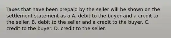 Taxes that have been prepaid by the seller will be shown on the settlement statement as a A. debit to the buyer and a credit to the seller. B. debit to the seller and a credit to the buyer. C. credit to the buyer. D. credit to the seller.