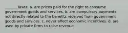 _______Taxes: a. are prices paid for the right to consume government goods and services. b. are compulsory payments not directly related to the benefits received from government goods and services. c. never affect economic incentives. d. are used by private firms to raise revenue.