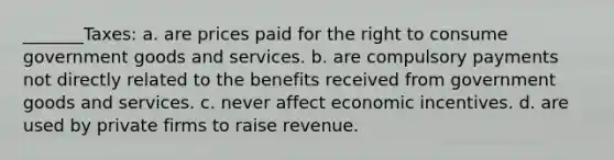 _______Taxes: a. are prices paid for the right to consume government goods and services. b. are compulsory payments not directly related to the benefits received from government goods and services. c. never affect economic incentives. d. are used by private firms to raise revenue.