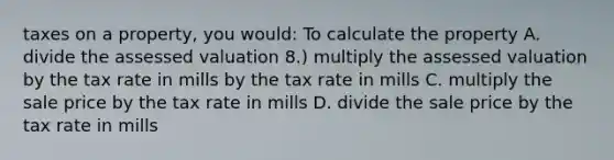 taxes on a property, you would: To calculate the property A. divide the assessed valuation 8.) multiply the assessed valuation by the tax rate in mills by the tax rate in mills C. multiply the sale price by the tax rate in mills D. divide the sale price by the tax rate in mills