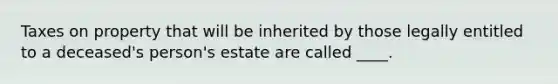 Taxes on property that will be inherited by those legally entitled to a deceased's person's estate are called ____.