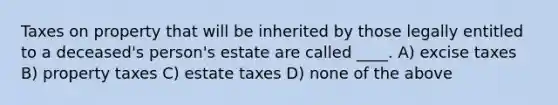 Taxes on property that will be inherited by those legally entitled to a deceased's person's estate are called ____. A) excise taxes B) property taxes C) estate taxes D) none of the above