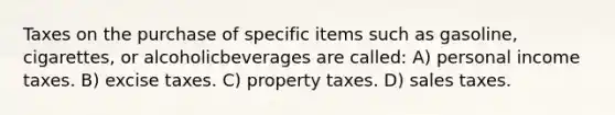 Taxes on the purchase of specific items such as gasoline, cigarettes, or alcoholicbeverages are called: A) personal income taxes. B) excise taxes. C) property taxes. D) sales taxes.