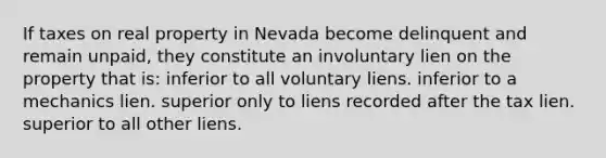 If taxes on real property in Nevada become delinquent and remain unpaid, they constitute an involuntary lien on the property that is: inferior to all voluntary liens. inferior to a mechanics lien. superior only to liens recorded after the tax lien. superior to all other liens.