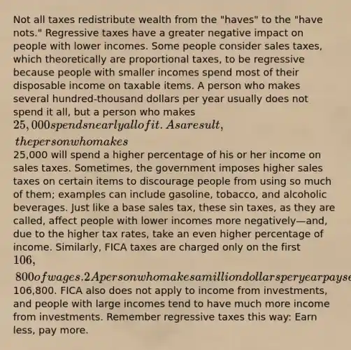 Not all taxes redistribute wealth from the "haves" to the "have nots." Regressive taxes have a greater negative impact on people with lower incomes. Some people consider sales taxes, which theoretically are proportional taxes, to be regressive because people with smaller incomes spend most of their disposable income on taxable items. A person who makes several hundred-thousand dollars per year usually does not spend it all, but a person who makes 25,000 spends nearly all of it. As a result, the person who makes25,000 will spend a higher percentage of his or her income on sales taxes. Sometimes, the government imposes higher sales taxes on certain items to discourage people from using so much of them; examples can include gasoline, tobacco, and alcoholic beverages. Just like a base sales tax, these sin taxes, as they are called, affect people with lower incomes more negatively—and, due to the higher tax rates, take an even higher percentage of income. Similarly, FICA taxes are charged only on the first 106,800 of wages.2 A person who makes a million dollars per year pays exactly the same amount for Social Security and Medicare as a family that earns106,800. FICA also does not apply to income from investments, and people with large incomes tend to have much more income from investments. Remember regressive taxes this way: Earn less, pay more.