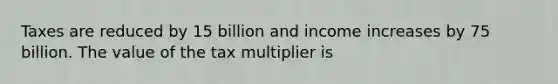 Taxes are reduced by 15 billion and income increases by 75 billion. The value of the tax multiplier is