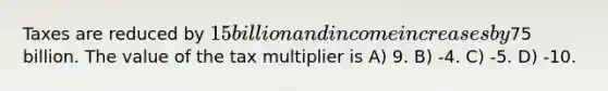 Taxes are reduced by 15 billion and income increases by75 billion. The value of the tax multiplier is A) 9. B) -4. C) -5. D) -10.