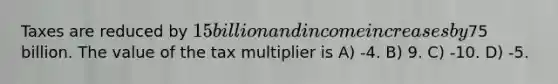 Taxes are reduced by 15 billion and income increases by75 billion. The value of the tax multiplier is A) -4. B) 9. C) -10. D) -5.