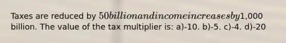 Taxes are reduced by 50 billion and income increases by1,000 billion. The value of the tax multiplier is: a)-10. b)-5. c)-4. d)-20