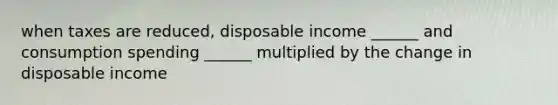 when taxes are reduced, disposable income ______ and consumption spending ______ multiplied by the change in disposable income