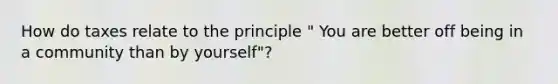 How do taxes relate to the principle " You are better off being in a community than by yourself"?