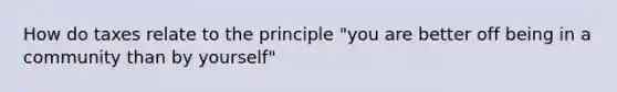 How do taxes relate to the principle "you are better off being in a community than by yourself"