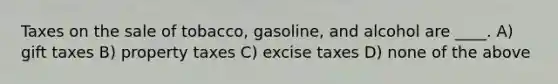 Taxes on the sale of tobacco, gasoline, and alcohol are ____. A) gift taxes B) property taxes C) excise taxes D) none of the above