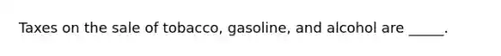 Taxes on the sale of tobacco, gasoline, and alcohol are _____.