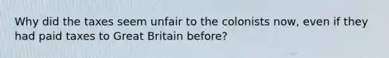 Why did the taxes seem unfair to the colonists now, even if they had paid taxes to Great Britain before?