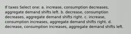 If taxes Select one: a. increase, consumption decreases, aggregate demand shifts left. b. decrease, consumption decreases, aggregate demand shifts right. c. increase, consumption increases, aggregate demand shifts right. d. decrease, consumption increases, aggregate demand shifts left.