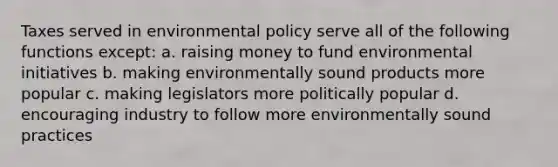 Taxes served in environmental policy serve all of the following functions except: a. raising money to fund environmental initiatives b. making environmentally sound products more popular c. making legislators more politically popular d. encouraging industry to follow more environmentally sound practices