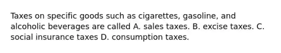 Taxes on specific goods such as cigarettes, gasoline, and alcoholic beverages are called A. sales taxes. B. excise taxes. C. social insurance taxes D. consumption taxes.