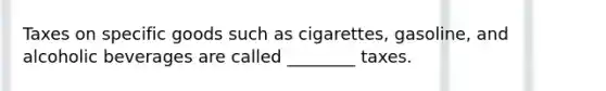 Taxes on specific goods such as cigarettes, gasoline, and alcoholic beverages are called ________ taxes.