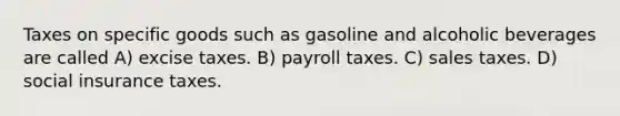 Taxes on specific goods such as gasoline and alcoholic beverages are called A) excise taxes. B) payroll taxes. C) sales taxes. D) social insurance taxes.