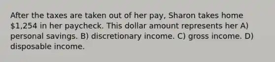 After the taxes are taken out of her pay, Sharon takes home 1,254 in her paycheck. This dollar amount represents her A) personal savings. B) discretionary income. C) gross income. D) disposable income.