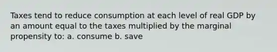 Taxes tend to reduce consumption at each level of real GDP by an amount equal to the taxes multiplied by the marginal propensity to: a. consume b. save