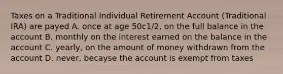 Taxes on a Traditional Individual Retirement Account (Traditional IRA) are payed A. once at age 50c1/2, on the full balance in the account B. monthly on the interest earned on the balance in the account C. yearly, on the amount of money withdrawn from the account D. never, becayse the account is exempt from taxes