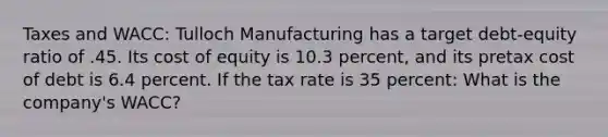 Taxes and WACC: Tulloch Manufacturing has a target debt-equity ratio of .45. Its cost of equity is 10.3 percent, and its pretax cost of debt is 6.4 percent. If the tax rate is 35 percent: What is the company's WACC?