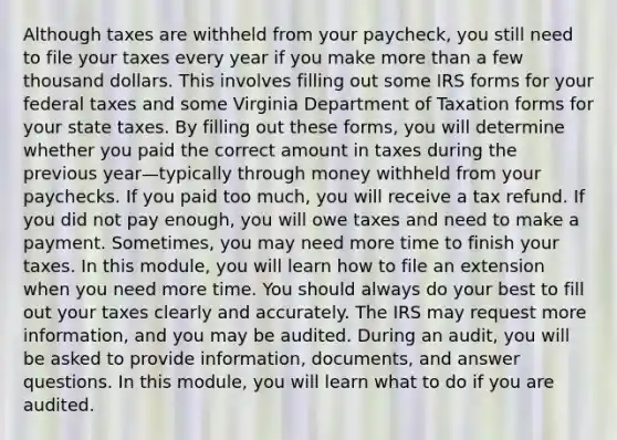 Although taxes are withheld from your paycheck, you still need to file your taxes every year if you make <a href='https://www.questionai.com/knowledge/keWHlEPx42-more-than' class='anchor-knowledge'>more than</a> a few thousand dollars. This involves filling out some IRS forms for your federal taxes and some Virginia Department of Taxation forms for your state taxes. By filling out these forms, you will determine whether you paid the correct amount in taxes during the previous year—typically through money withheld from your paychecks. If you paid too much, you will receive a tax refund. If you did not pay enough, you will owe taxes and need to make a payment. Sometimes, you may need more time to finish your taxes. In this module, you will learn how to file an extension when you need more time. You should always do your best to fill out your taxes clearly and accurately. The IRS may request more information, and you may be audited. During an audit, you will be asked to provide information, documents, and answer questions. In this module, you will learn what to do if you are audited.