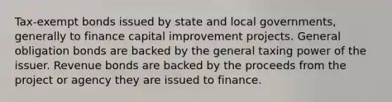 Tax-exempt bonds issued by state and local governments, generally to finance capital improvement projects. General obligation bonds are backed by the general taxing power of the issuer. Revenue bonds are backed by the proceeds from the project or agency they are issued to finance.