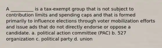 A __________ is a tax-exempt group that is not subject to contribution limits and spending caps and that is formed primarily to influence elections through voter mobilization efforts and issue ads that do not directly endorse or oppose a candidate. a. political action committee (PAC) b. 527 organization c. political party d. union