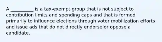 A __________ is a tax-exempt group that is not subject to contribution limits and spending caps and that is formed primarily to influence elections through voter mobilization efforts and issue ads that do not directly endorse or oppose a candidate.