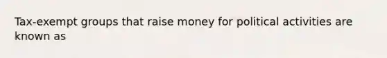 Tax-exempt groups that raise money for political activities are known as