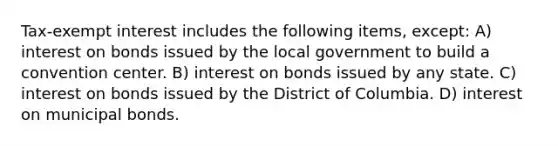 Tax-exempt interest includes the following items, except: A) interest on bonds issued by the local government to build a convention center. B) interest on bonds issued by any state. C) interest on bonds issued by the District of Columbia. D) interest on municipal bonds.