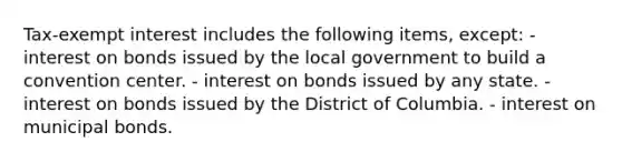 Tax-exempt interest includes the following items, except: - interest on bonds issued by the local government to build a convention center. - interest on bonds issued by any state. - interest on bonds issued by the District of Columbia. - interest on municipal bonds.