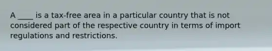 A ____ is a tax-free area in a particular country that is not considered part of the respective country in terms of import regulations and restrictions.