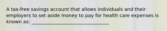 A tax-free savings account that allows individuals and their employers to set aside money to pay for health care expenses is known as: _________________________________