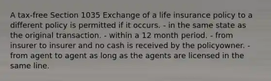 A tax-free Section 1035 Exchange of a life insurance policy to a different policy is permitted if it occurs. - in the same state as the original transaction. - within a 12 month period. - from insurer to insurer and no cash is received by the policyowner. - from agent to agent as long as the agents are licensed in the same line.