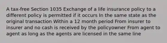 A tax-free Section 1035 Exchange of a life insurance policy to a different policy is permitted if it occurs In the same state as the original transaction Within a 12 month period From insurer to insurer and no cash is received by the policyowner From agent to agent as long as the agents are licensed in the same line