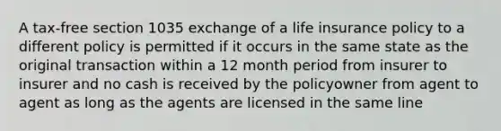 A tax-free section 1035 exchange of a life insurance policy to a different policy is permitted if it occurs in the same state as the original transaction within a 12 month period from insurer to insurer and no cash is received by the policyowner from agent to agent as long as the agents are licensed in the same line