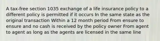 A tax-free section 1035 exchange of a life insurance policy to a different policy is permitted if it occurs In the same state as the original transaction Within a 12 month period From ensure to ensure and no cash is received by the policy owner From agent to agent as long as the agents are licensed in the same line